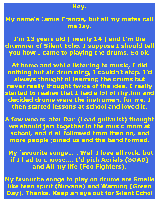 Text Box: Hey. 
My names Jamie Francis, but all my mates call me Jay. 
Im 13 years old ( nearly 14 ) and Im the drummer of Silent Echo. I suppose I should tell you how I came to playing the drums. So ok. 
At home and while listening to music, I did nothing but air drumming, I couldnt stop. Id always thought of learning the drums but never really thought twice of the idea. I really started to realise that I had a lot of rhythm and decided drums were the instrument for me. I then started lessons at school and loved it. 
A few weeks later Dan (Lead guitarist) thought we should jam together in the music room at school, and it all followed from then on, and more people joined us and the band formed.
 My favourite songs.. Well I love all rock, but if I had to choose. Id pick Aerials (SOAD) and All my life (Foo Fighters). 
My favourite songs to play on drums are Smells like teen spirit (Nirvana) and Warning (Green Day). Thanks. Keep an eye out for Silent Echo!
 

