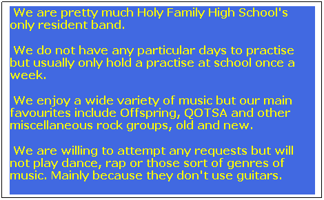 Text Box:  We are pretty much Holy Family High School's      only resident band.
 We do not have any particular days to practise but usually only hold a practise at school once a week.
 We enjoy a wide variety of music but our main favourites include Offspring, QOTSA and other miscellaneous rock groups, old and new.
 We are willing to attempt any requests but will not play dance, rap or those sort of genres of music. Mainly because they don't use guitars.

