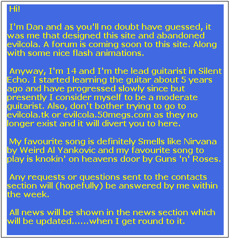 Text Box:  Hi!
 I'm Dan and as you'll no doubt have guessed, it was me that designed this site and abandoned evilcola. A forum is coming soon to this site. Along with some nice flash animations.
 Anyway, I'm 14 and I'm the lead guitarist in Silent Echo. I started learning the guitar about 5 years ago and have progressed slowly since but presently I consider myself to be a moderate guitarist. Also, don't bother trying to go to evilcola.tk or evilcola.50megs.com as they no longer exist and it will divert you to here.
 My favourite song is definitely Smells like Nirvana by Weird Al Yankovic and my favourite song to play is knokin' on heavens door by Guns 'n' Roses.
 Any requests or questions sent to the contacts section will (hopefully) be answered by me within the week.
 All news will be shown in the news section which will be updated......when I get round to it.
Thanks.
 

