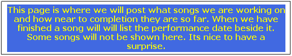 Text Box: This page is where we will post what songs we are working on and how near to completion they are so far. When we have finished a song will will list the performance date beside it. Some songs will not be shown here. Its nice to have a surprise.
