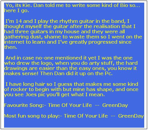 Text Box:  Yo, its Kie. Dan told me to write some kind of Bio so here I go. 
 Im 14 and I play the rhythm guitar in the band, I thought myself the guitar after the realisation that I had three guitars in my house and they were all gathering dust, shame to waste them so I went on the internet to learn and Ive greatly progressed since then. 
 And in case no-one mentioned it yet I was the one who drew the logo, when you do arty stuff, the hard drawings are easier than the easy ones, you know it makes sense! Then Dan did it up on the Pc.
 I have long hair so I guess that makes me some kind of rocker to begin with but mine has shape, and once you see Joes pic youll get what I mean.
Favourite Song:- Time Of Your Life  --  GreenDay
Most fun song to play:- Time Of Your Life  --  GreenDay 

